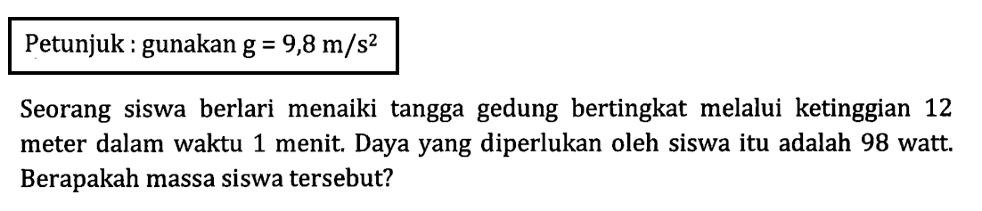 Petunjuk : gunakan g = 9,8 m/s^2 Seorang siswa berlari menaiki tangga gedung bertingkat melalui ketinggian 12 meter dalam waktu 1 menit. Daya yang diperlukan oleh siswa itu adalah 98 watt. Berapakah massa siswa tersebut?