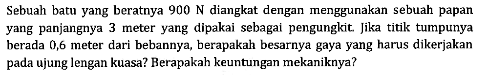 Sebuah batu yang beratnya 900 N diangkat dengan menggunakan sebuah papan yang panjangnya 3 meter yang dipakai sebagai pengungkit. Jika titik tumpunya berada 0,6 meter dari bebannya, berapakah besarnya gaya yang harus dikerjakan ujung lengan kuasa? Berapakah keuntungan mekaniknya?