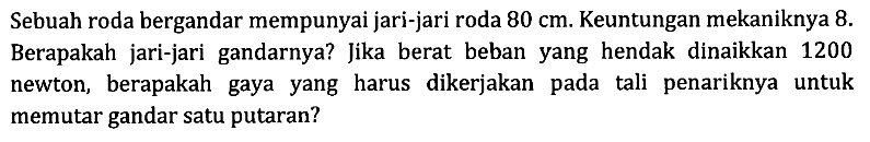 Sebuah roda bergandar mempunyai jari-jari roda 80 cm. Keuntungan mekaniknya 8. Berapakah jari-jari gandarnya? Jika berat beban yang hendak dinaikkan 1200 newton, berapakah gaya yang harus dikerjakan pada tali penariknya untuk memutar gandar satu putaran?