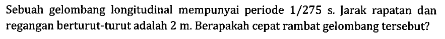 Sebuah gelombang longitudinal mempunyai periode 1/275 s. Jarak rapatan dan regangan berturut-turut adalah 2 m. Berapakah cepat rambat gelombang tersebut?