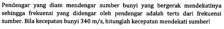 Pendengar yang diam mendengar sumber bunyi yang bergerak mendekatinya sehingga frekuensi yang didengar oleh pendengar adalah terts dari frekuensi sumber. Bila kecepatan bunyi  340 m / s , hitunglah kecepatan mendekati sumber!