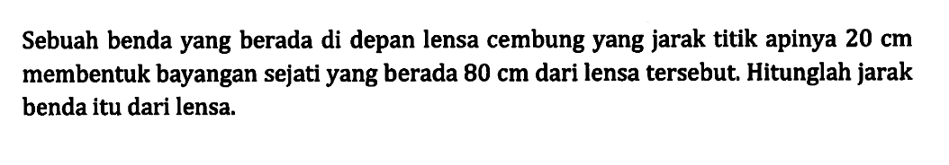 Sebuah benda yang berada di depan lensa cembung yang jarak titik apinya 20 cm membentuk bayangan sejati yang berada  80 cm dari lensa tersebut. Hitunglah jarak benda itu dari lensa