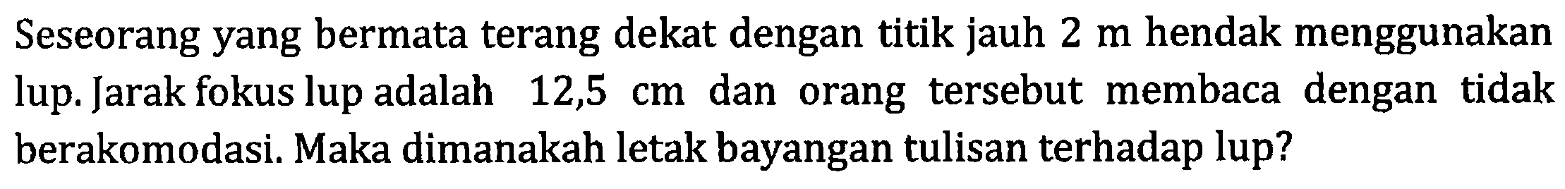 Seseorang yang bermata terang dekat dengan titik jauh 2 m hendak menggunakan lup. Jarak fokus lup adalah 12,5 cm dan orang tersebut membaca dengan tidak berakomodasi. Maka dimanakah letak bayangan tulisan terhadap lup?