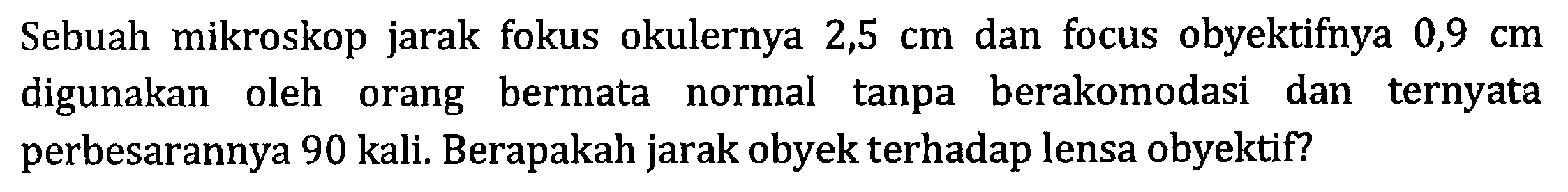 Sebuah mikroskop jarak fokus okulernya 2,5 cm dan focus obyektifnya 0,9 cm digunakan oleh orang bermata normal tanpa berakomodasi dan ternyata perbesarannya 90 kali. Berapakah jarak obyek terhadap lensa obyektif?