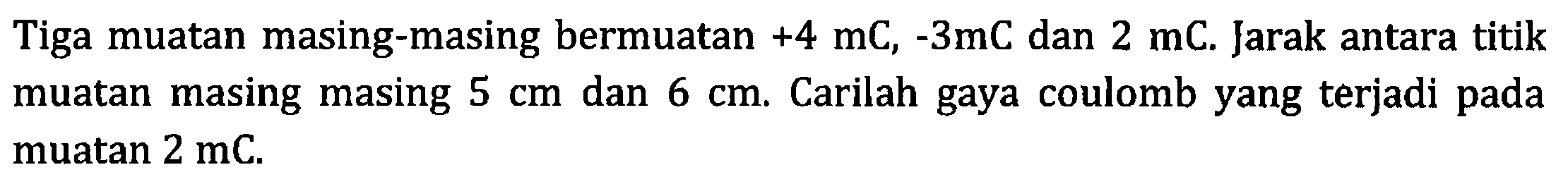 Tiga muatan masing-masing bermuatan +4 mC,-3 mC  dan 2 mC . Jarak antara titik muatan masing masing 5 cm dan 6 cm . Carilah gaya coulomb yang terjadi pada muatan  2 mC .