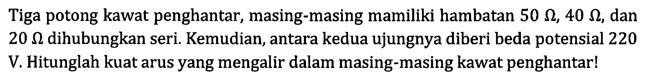 Tiga potong kawat penghantar, masing-masing mamiliki hambatan 50 ohm, 40 ohm, dan 20 ohm dihubungkan seri. Kemudian, antara kedua ujungnya diberi beda potensial 220 V. Hitunglah kuat arus yang mengalir dalam masing-masing kawat penghantarl