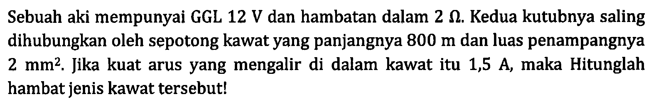 Sebuah aki mempunyai GGL 12 V dan hambatan dalam 2 ohm. Kedua kutubnya saling dihubungkan oleh sepotong kawat yang panjangnya 800 m dan luas penampangnya 2 mm^2. Jika kuat arus yang mengalir di dalam kawat itu 1,5 A, maka Hitunglah hambat jenis kawat tersebut!