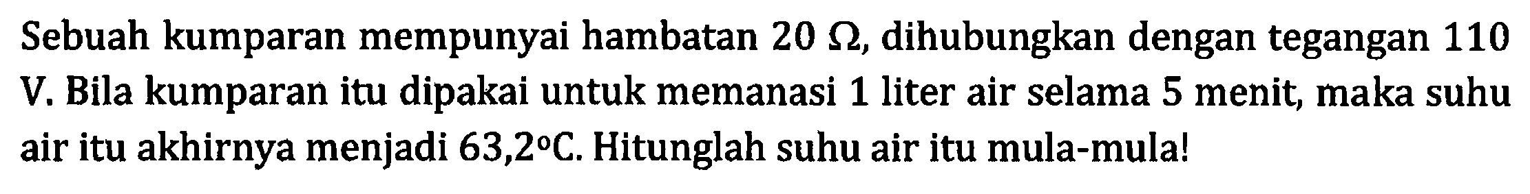 Sebuah kumparan mempunyai hambatan 20 Ohm, dihubungkan dengan tegangan 110 V. Bila kumparan itu dipakai untuk memanasi 1 liter air selama 5 menit, maka suhu air itu akhirnya menjadi 63,2 C. Hitunglah suhu air itu mula-mula!