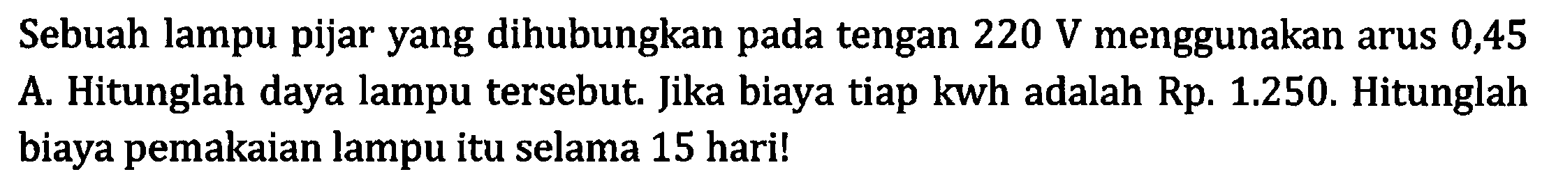 Sebuah lampu pijar yang dihubungkan pada tengangan 220 V menggunakan arus 0,45 A. Hitunglah daya lampu tersebut. Jika biaya tiap kwh adalah Rp. 1.250. Hitunglah biaya pemakaian lampu itu selama 15 hari!