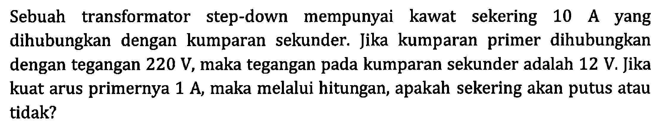 Sebuah transformator step-down mempunyai kawat sekering 10 A yang dihubungkan dengan kumparan sekunder. Jika kumparan primer dihubungkan dengan tegangan  220 V , maka tegangan pada kumparan sekunder adalah  12 V . Jika kuat arus primernya  1 A , maka melalui hitungan, apakah sekering akan putus atau tidak?