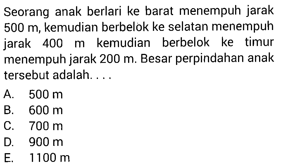 Seorang anak berlari ke barat menempuh jarak 500 m, kemudian berbelok ke selatan menempuh jarak 400 m kemudian berbelok ke timur menempuh jarak 200 m. Besar perpindahan anak tersebut adalah ...