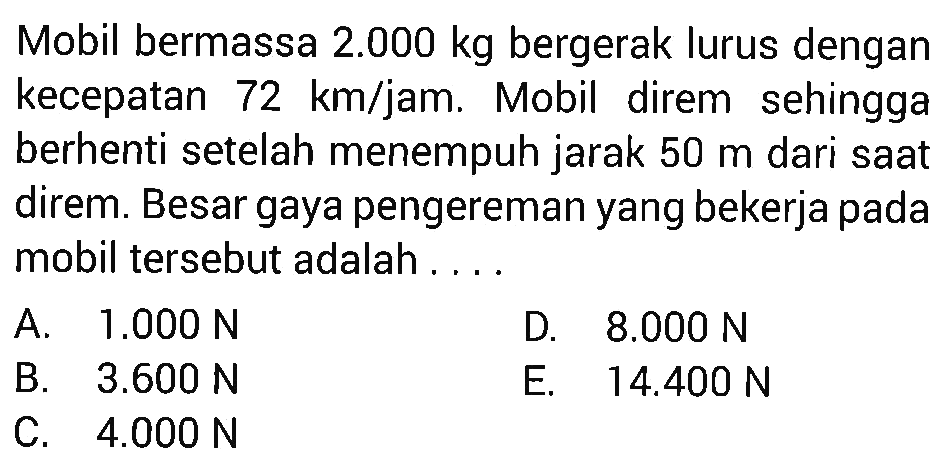 Mobil bermassa  2.000 kg  bergerak lurus dengan kecepatan  72 km/jam. Mobil direm sehingga berhenti setelah menempuh jarak  50 m  dari saat direm. Besar gaya pengereman yang bekerja pada mobil tersebut adalah ... .