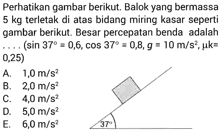 Perhatikan gambar berikut. Balok yang bermassa  5 kg  terletak di atas bidang miring kasar seperti gambar berikut. Besar percepatan benda adalah ...  (sin 37=0,6, cos 37=0,8, g=10 m / s^2, mu k=.0,25 )Gambar: Suatu benda di bidang miring dengan sudut 37.