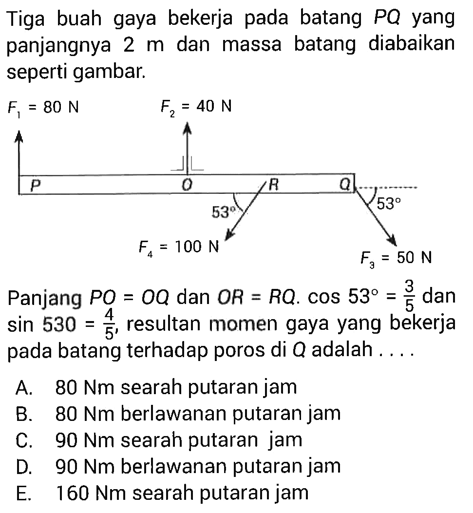 Tiga buah gaya bekerja pada batang PQ yang panjangnya 2 m dan massa batang diabaikan seperti gambar. F1=80 N F2=40 N P O R Q 53 53 F4=100 N F3=50 N Panjang PO=OQ dan OR=RQ. cos 53=3/5 sin 53=4/5, resultan momen gaya yang bekerja pada batang terhadap poros di Q adalah ...