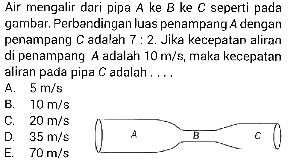 Air mengalir dari pipa  A  ke  B  ke  C  seperti pada gambar. Perbandingan luas penampang  A  dengan penampang  C  adalah  7: 2 . Jika kecepatan aliran di penampang  A  adalah  10 m/s , maka kecepatan aliran pada pipa  C  adalah ....