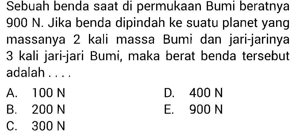 Sebuah benda saat di permukaan Bumi beratnya 900 N. Jika benda dipindah ke suatu planet yang massanya 2 kali massa Bumi dan jari-jarinya 3 kali jari-jari Bumi, maka berat benda tersebut adalah .... 