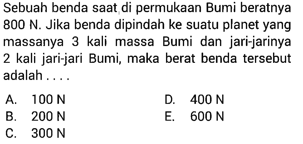 Sebuah benda saat di permukaan Bumi beratnya 800 N. Jika benda dipindah ke suatu planet yang massanya 3 kali massa Bumi dan jari-jarinya 2 kali jari-jari Bumi, maka berat benda tersebut adalah ....