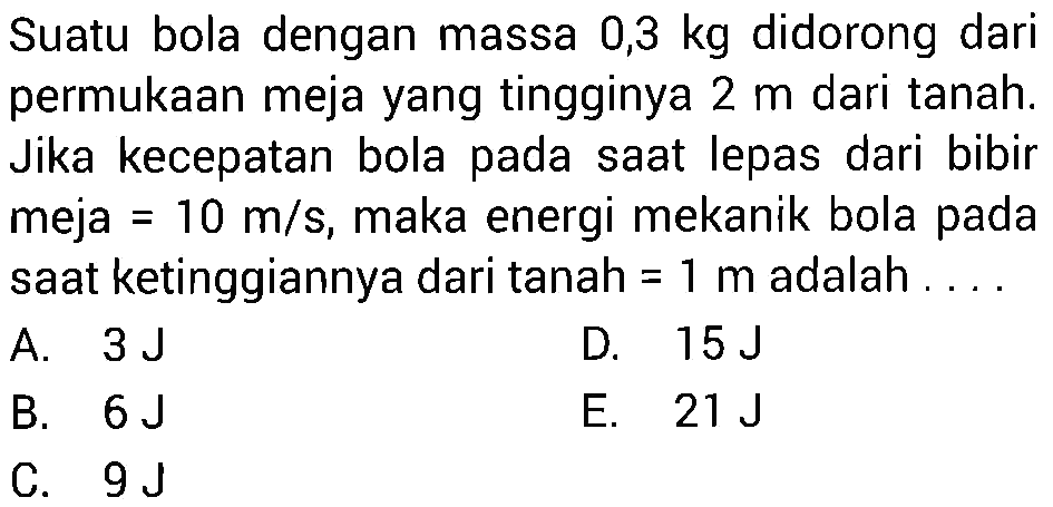 Suatu bola dengan massa 0,3 kg didorong dari permukaan meja yang tingginya 2 m dari tanah. Jika kecepatan bola pada saat lepas dari bibir meja=10 m/s, maka energi mekanik bola pada saat ketinggiannya dari tanah= 1 m adalah ....
