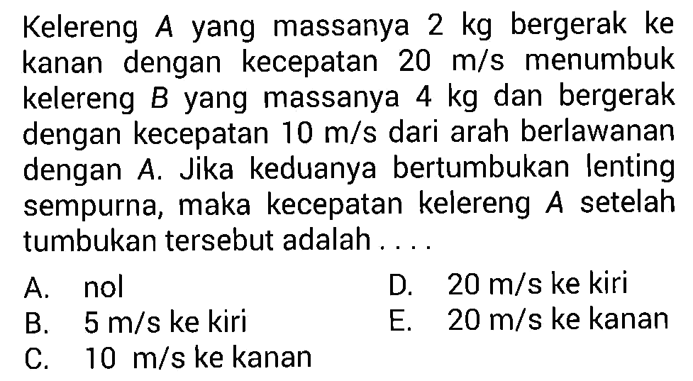 Kelereng A yang massanya 2 kg bergerak ke kanan dengan kecepatan 20 m/s menumbuk kelereng B yang massanya 4 kg dan bergerak dengan kecepatan 10 m/s dari arah berlawanan dengan A. Jika keduanya bertumbukan lenting sempurna, maka kecepatan kelereng A setelah tumbukan tersebut adalah .... 