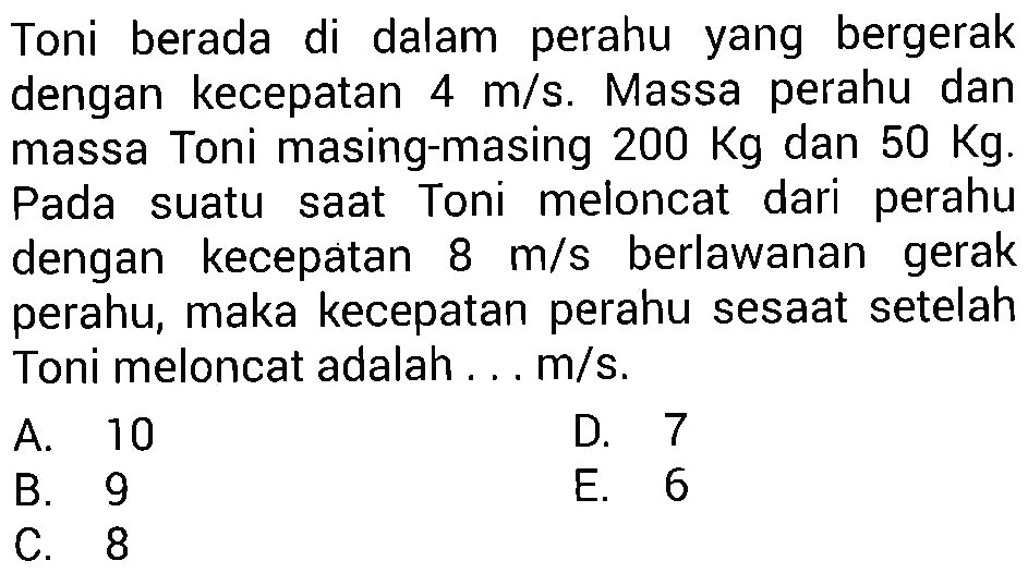 Toni berada di dalam perahu yang bergerak dengan kecepatan  4 m / s . Massa perahu dan massa Toni masing-masing  200 Kg  dan  50 Kg  Pada suatu saat Toni meloncat dari perahu dengan kecepatan  8 m / s  berlawanan gerak perahu, maka kecepatan perahu sesaat setelah Toni meloncat adalah ...  m / s .