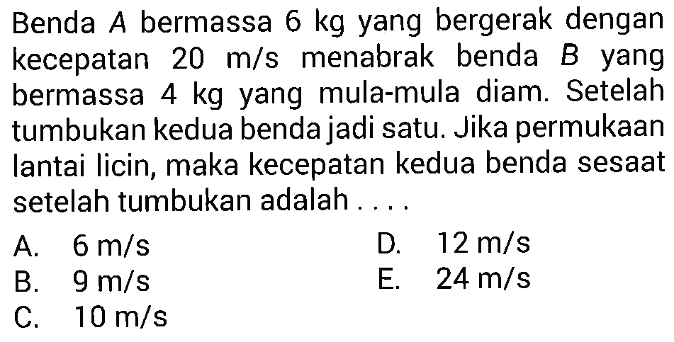 Benda A bermassa 6 kg yang bergerak dengan kecepatan 20 m/s menabrak benda B yang bermassa  4 kg  yang mula-mula diam. Setelah tumbukan kedua benda jadi satu. Jika permukaan lantai licin, maka kecepatan kedua benda sesaat setelah tumbukan adalah ....