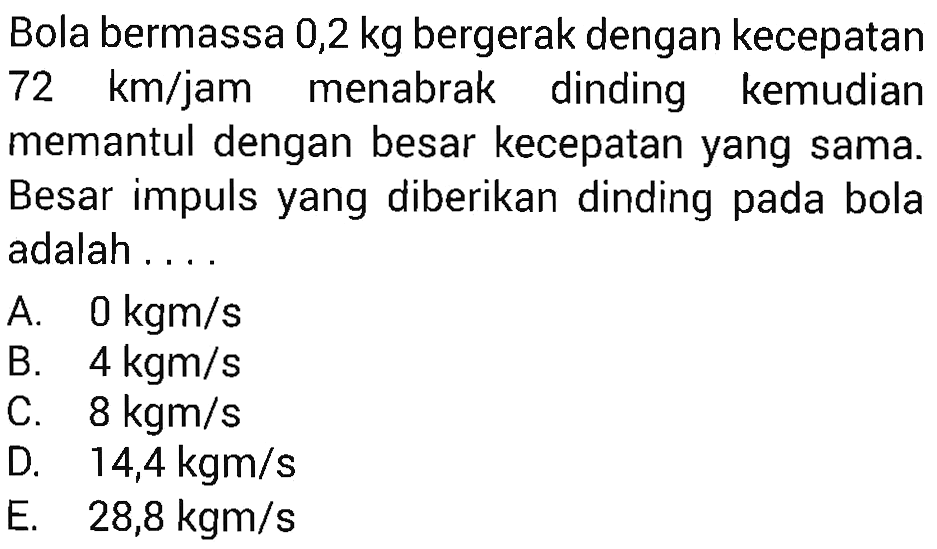 Bola bermassa 0,2 kg bergerak dengan kecepatan 72 km/jam menabrak dinding kemudian memantul dengan besar kecepatan yang sama. Besar impuls yang diberikan dinding pada bola adalah ....