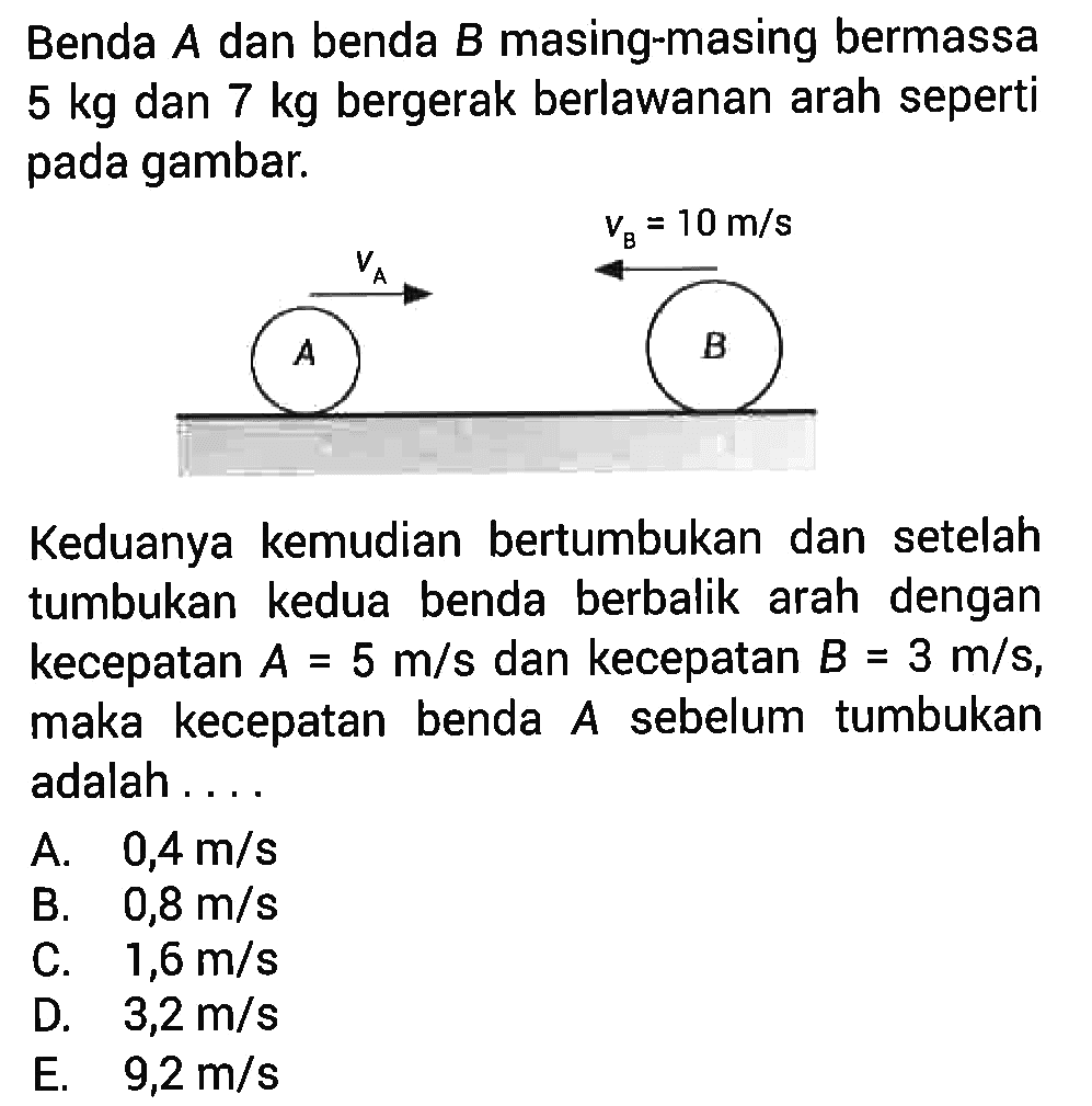 Benda A dan benda B masing-masing bermassa 5 kg dan 7 kg bergerak berlawanan arah seperti pada gambar. vA vB=10 m/s Keduanya kemudian bertumbukan dan setelah tumbukan kedua benda berbalik arah dengan kecepatan A=5 m/s dan kecepatan B=3 m/s, maka kecepatan benda A sebelum tumbukan adalah ....