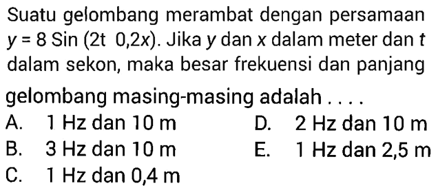 Suatu gelombang merambat dengan persamaan y=8Sin(2t 0,2x). Jika y dan x dalam meter dan t dalam sekon, maka besar frekuensi dan panjanggelombang masing-masing adalah ....