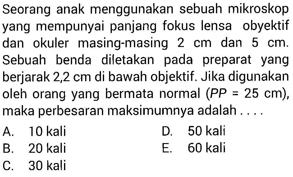 Seorang anak menggunakan sebuah mikroskop yang mempunyai panjang fokus lensa obyektif dan okuler masing-masing  2 cm  dan  5 cm . Sebuah benda diletakan pada preparat yang berjarak  2,2 cm  di bawah objektif. Jika digunakan oleh orang yang bermata normal  (P P=25 cm) , maka perbesaran maksimumnya adalah ....