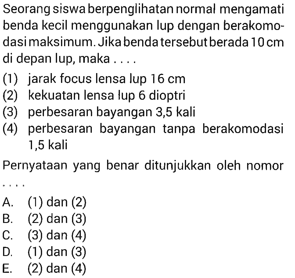 Seorang siswa berpenglihatan normal mengamati benda kecil menggunakan lup dengan berakomodasimaksimum. Jika benda tersebut berada 10 cm di depan lup, maka ....(1) jarak focus lensa lup 16 cm(2) kekuatan lensa lup 6 dioptri(3) perbesaran bayangan 3,5 kali(4) perbesaran bayangan tanpa berakomodasi 1,5 kali