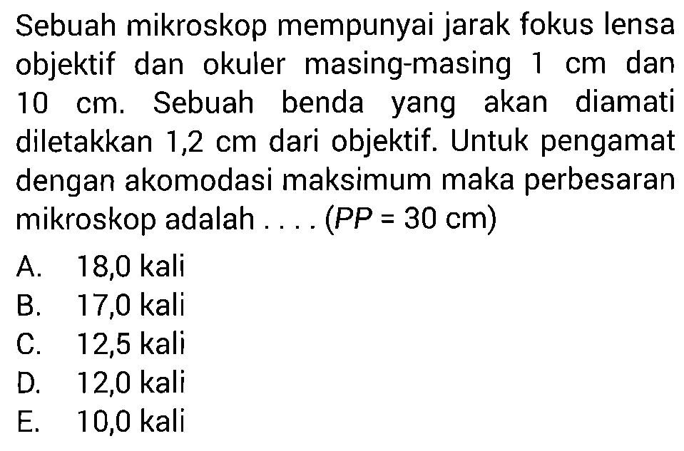 Sebuah mikroskop mempunyai jarak fokus lensa objektif dan okuler masing-masing 1 cm dan 10 cm. Sebuah benda yang akan diamati diletakkan 1,2 cm dari objektif. Untuk pengamat dengan akomodasi maksimum maka perbesaran mikroskop adalah .... (PP=30 cm) 