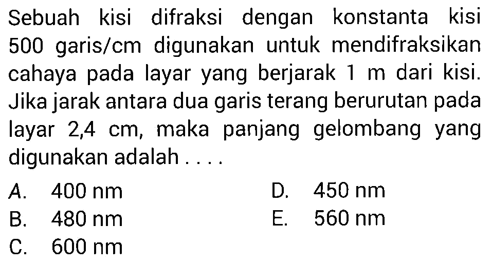 Sebuah kisi difraksi dengan konstanta kisi 500 garis/cm digunakan untuk mendifraksikan cahaya pada layar yang berjarak 1 m dari kisi. Jika jarak antara dua garis terang berurutan pada layar  2,4 cm , maka panjang gelombang yang digunakan adalah ....