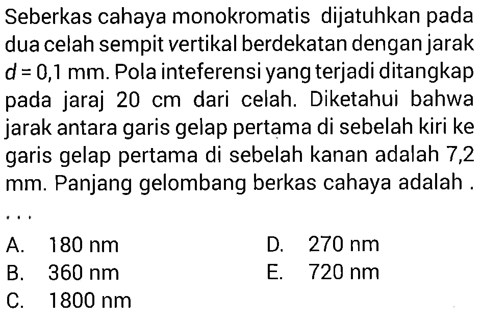 Seberkas cahaya monokromatis dijatuhkan pada dua celah sempit vertikal berdekatan dengan jarak  d=0,1 mm . Pola inteferensi yang terjadi ditangkap pada jarak  20 cm  dari celah. Diketahui bahwa jarak antara garis gelap pertama di sebelah kiri ke garis gelap pertama di sebelah kanan adalah 7,2  mm . Panjang gelombang berkas cahaya adalah .