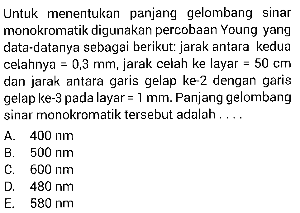 Untuk menentukan panjang gelombang sinar monokromatik digunakan percobaan Young yang data-datanya sebagai berikut: jarak antara kedua celahnya  =0,3 mm , jarak celah ke layar  =50 cm  dan jarak antara garis gelap ke-2 dengan garis gelap ke-3 pada layar  =1 mm . Panjang gelombang sinar monokromatik tersebut adalah....