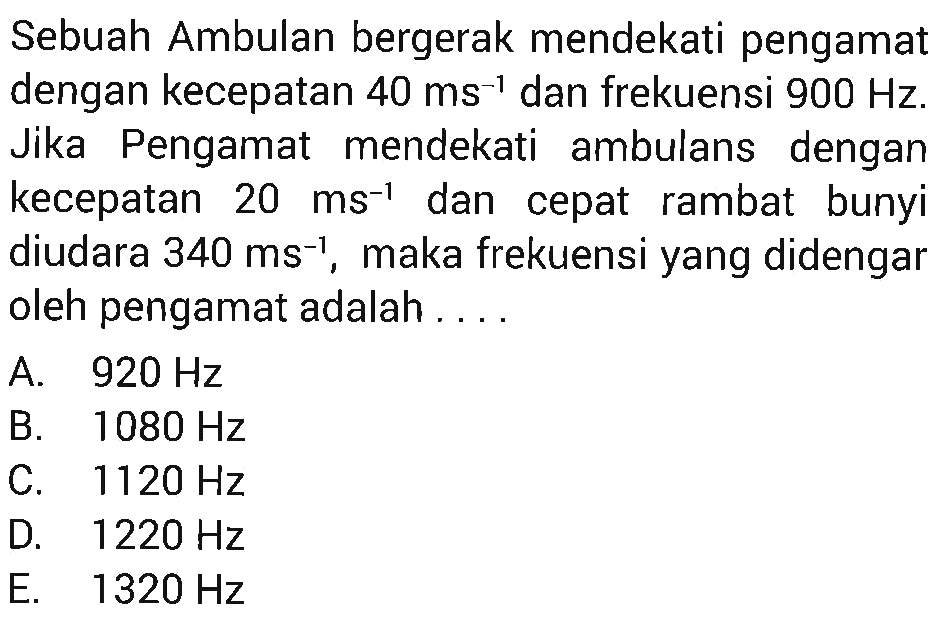 Sebuah Ambulan bergerak mendekati pengamatdengan kecepatan  40 ms^-1  dan frekuensi  900 Hz .Jika Pengamat mendekati ambulans dengankecepatan  20 ms^-1  dan cepat rambat bunyidiudara  340 ms^-1 , maka frekuensi yang didengaroleh pengamat adalah ....A.  920 Hz B.  1080 Hz C.  1120 Hz D.  1220 Hz E.  1320 Hz 