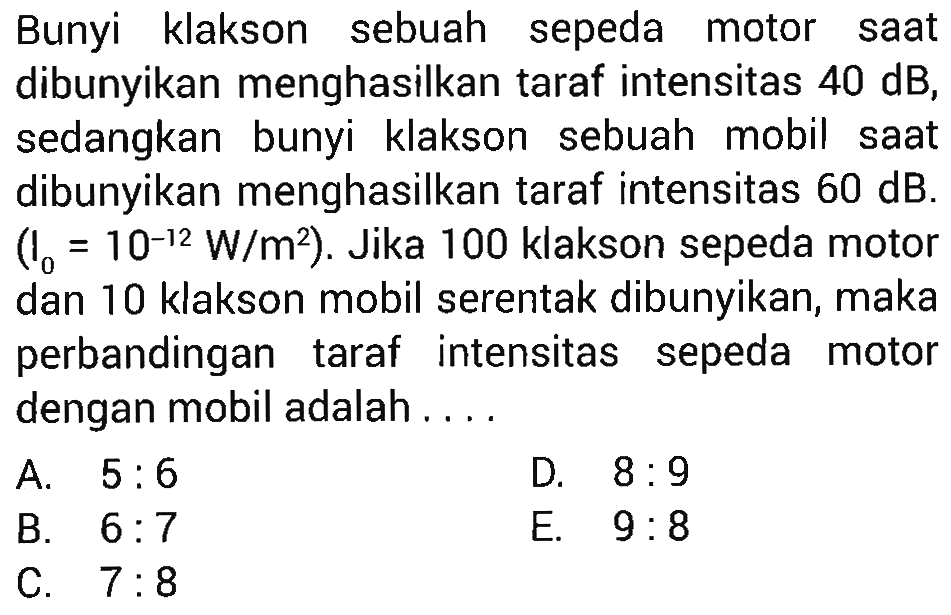 Bunyi klakson sebuah sepeda motor saat dibunyikan menghasilkan taraf intensitas 40 dB, sedangkan bunyi klakson sebuah mobil saat dibunyikan menghasilkan taraf intensitas 60 dB. (I0=10^(-12) W/m^2). Jika 100 klakson sepeda motor dan 10 klakson mobil serentak dibunyikan, maka perbandingan taraf intensitas sepeda motor dengan mobil adalah .... 