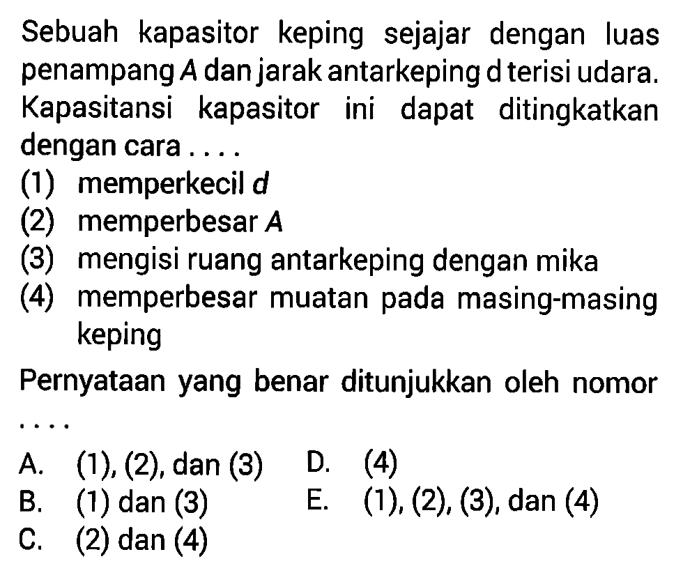 Sebuah kapasitor keping sejajar dengan luas penampang A dan jarak antarkeping d terisi udara. Kapasitansi kapasitor ini dapat ditingkatkan dengan cara . . . . (1) memperkecil d (2) memperbesar A (3) mengisi ruang antarkeping dengan mika (4) memperbesar muatan pada masing-masing keping Pernyataan yang benar ditunjukkan oleh nomor . . . .