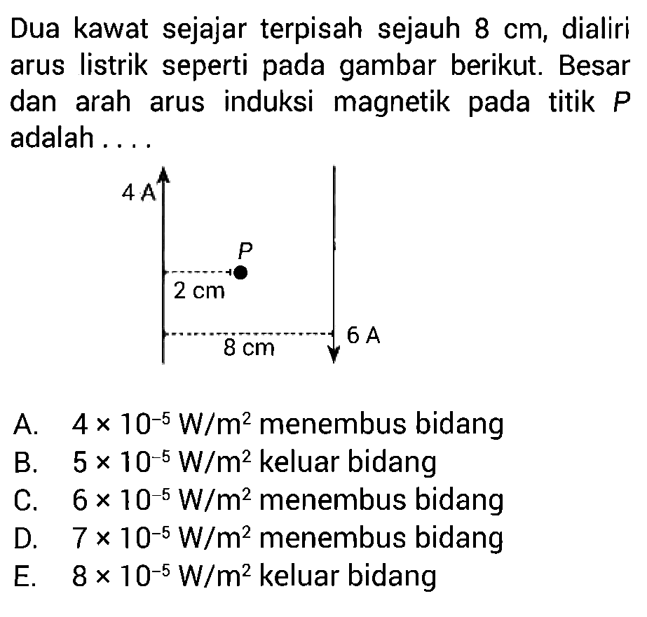 Dua kawat sejajar terpisah sejauh 8 cm, dialiri arus listrik seperti pada gambar berikut. Besar dan arah arus induksi magnetik pada titik P adalah .... 4 A P 2 cm 8 cm 6 A 