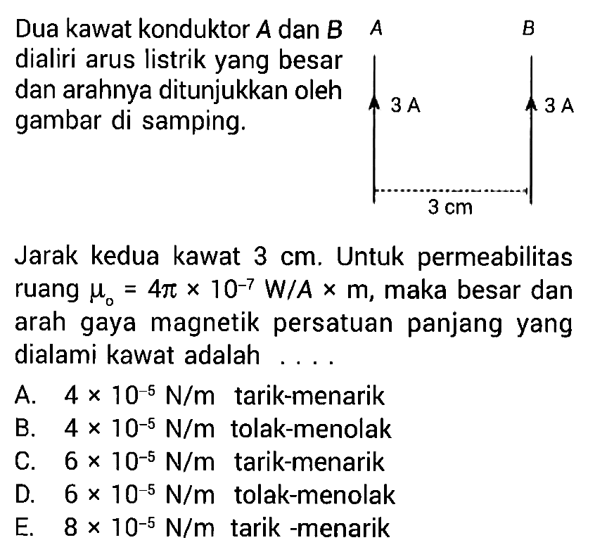 Dua kawat konduktor A dan B A dialiri arus listrik yang besar dan arahnya ditunjukkan oleh gambar di samping. A B 3 A 3 A 3 cm 
Jarak kedua kawat 3 cm. Untuk permeabilitas ruang mu0 = 4 pi x 10^(-7) W/A x m, maka besar dan arah gaya magnetik persatuan panjang yang dialami kawat adalah 
A. 4 x 10^(-5) N/m tarik-menarik 
B. 4 x 10^(-5) N/m tolak-menolak
C. 6 x 10^(-5) N/m tarik-menarik 
D. 6 x 10^(-5) N/m tolak-menolak
E. 8 x 10^(-5) N/m tarik-menarik 