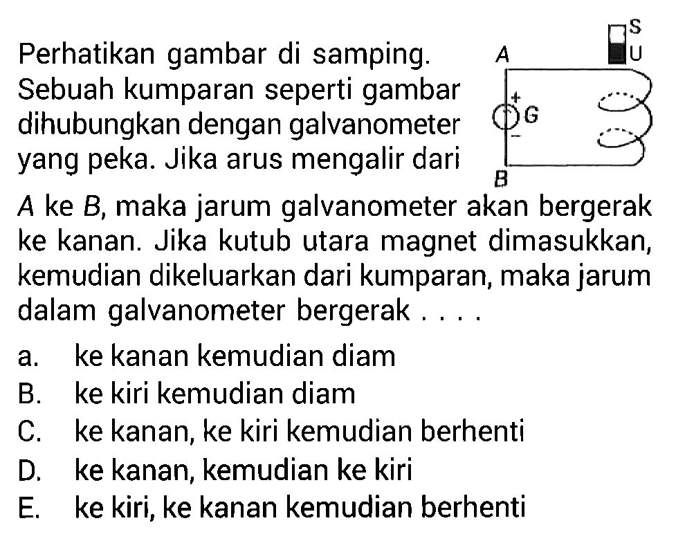 Perhatikan gambar di samping. Sebuah kumparan seperti gambar dihubungkan dengan galvanometer yang peka. Jika arus mengalir dari A ke B, maka jarum galvanometer akan bergerak ke kanan. Jika kutub utara magnet dimasukkan, kemudian dikeluarkan dari kumparan, maka jarum dalam galvanometer bergerak.... A S U + G B