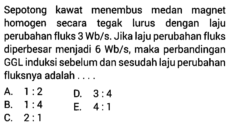 Sepotong kawat menembus medan magnet homogen secara tegak lurus dengan laju perubahan fluks 3 Wb/s. Jika laju perubahan fluks diperbesar menjadi 6 Wb/s, maka perbandingan GGL induksi sebelum dan sesudah laju perubahan fluksnya adalah .... A. 1:2 D. 3:4 B. 1:4 C. 2:1 E. 4:1