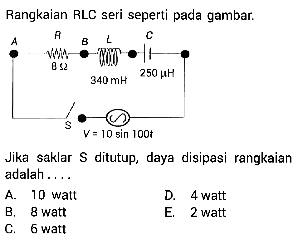 Rangkaian RLC seri seperti pada gambar. 
A R B L C 8 Ohm 250 mikro H 340 mH S V = 10 sin 100t 
Jika saklar S ditutup, daya disipasi rangkaian adalah 
A. 10 watt D. 4 watt B. 8 watt E. 2 watt C. 6 watt