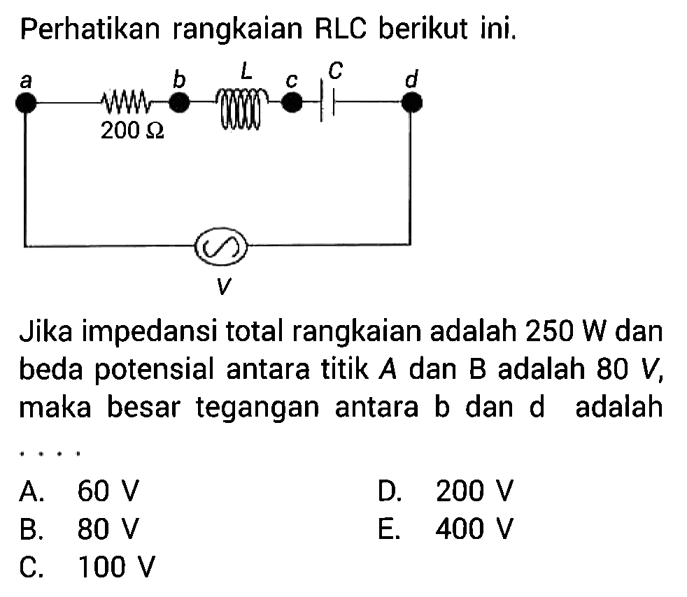 Perhatikan rangkaian RLC berikut ini.Jika impedansi total rangkaian adalah 250 W dan beda potensial antara titik A dan B adalah 80 V, maka besar tegangan antara b dan d adalah .... 200 ohm L C