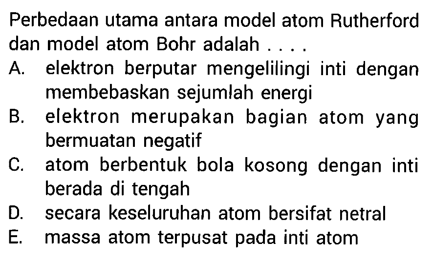 Perbedaan utama antara model atom Rutherford dan model atom Bohr adalah .... A. elektron berputar mengelilingi inti dengan membebaskan sejumlah energi B. elektron merupakan bagian atom yang bermuatan negatif C. atom berbentuk bola kosong dengan inti berada di tengah D. secara keseluruhan atom bersifat netral E. massa atom terpusat pada inti atom 