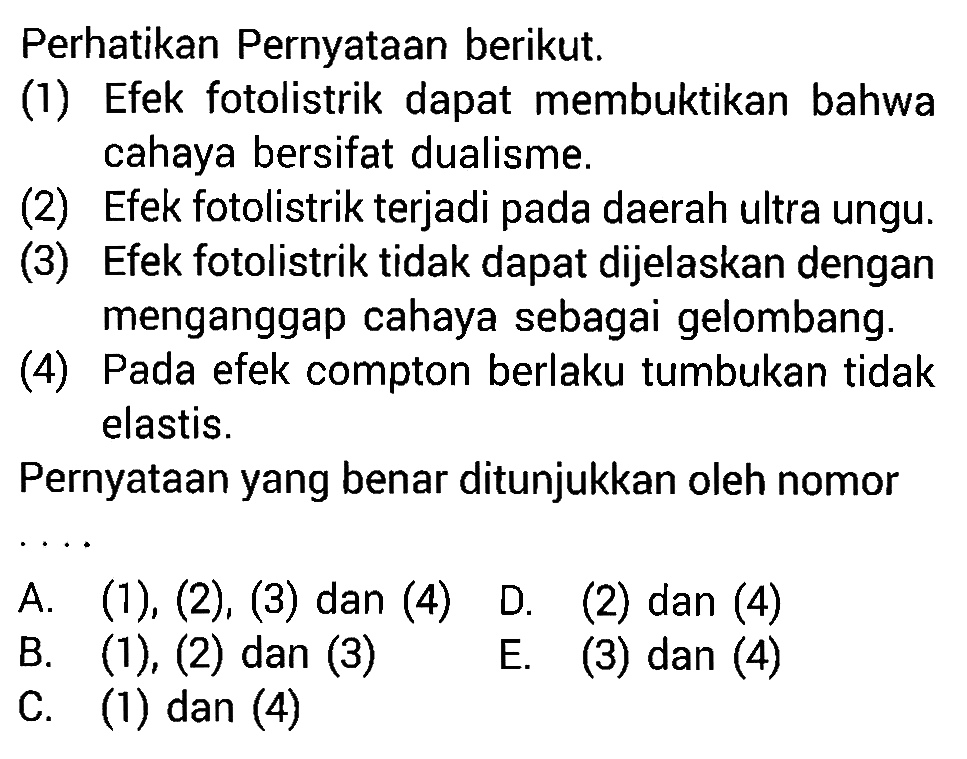 Perhatikan Pernyataan berikut.(1) Efek fotolistrik dapat membuktikan bahwa cahaya bersifat dualisme.(2) Efek fotolistrik terjadi pada daerah ultra ungu.(3) Efek fotolistrik tidak dapat dijelaskan dengan menganggap cahaya sebagai gelombang.(4) Pada efek compton berlaku tumbukan tidak elastis.Pernyataan yang benar ditunjukkan oleh nomor ... A.  (1),(2),(3)  dan (4) D. (2) dan (4)B.  (1),(2)  dan (3)E. (3) dan (4)C. (1) dan (4)