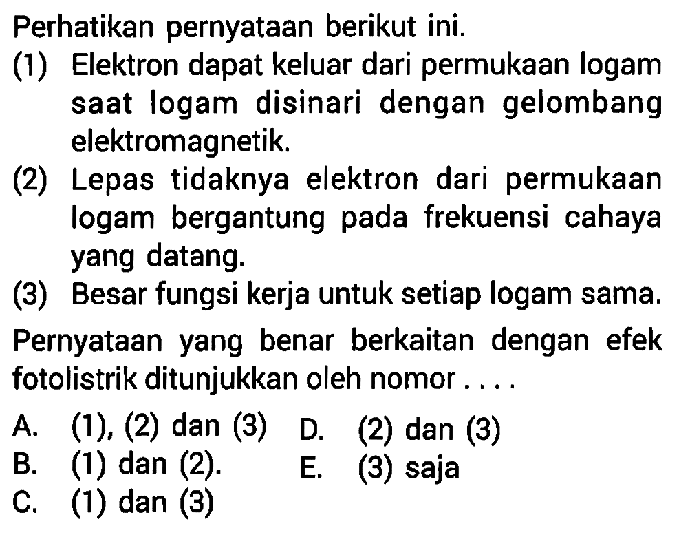 Perhatikan pernyataan berikut ini.(1) Elektron dapat keluar dari permukaan logam saat logam disinari dengan gelombang elektromagnetik.(2) Lepas tidaknya elektron dari permukaan logam bergantung pada frekuensi cahaya yang datang.(3) Besar fungsi kerja untuk setiap logam sama.Pernyataan yang benar berkaitan dengan efek fotolistrik ditunjukkan oleh nomor .... A. (1),(2) dan (3) D. (2) dan (3) B. (1) dan (2). E. (3) saja C. (1) dan (3)