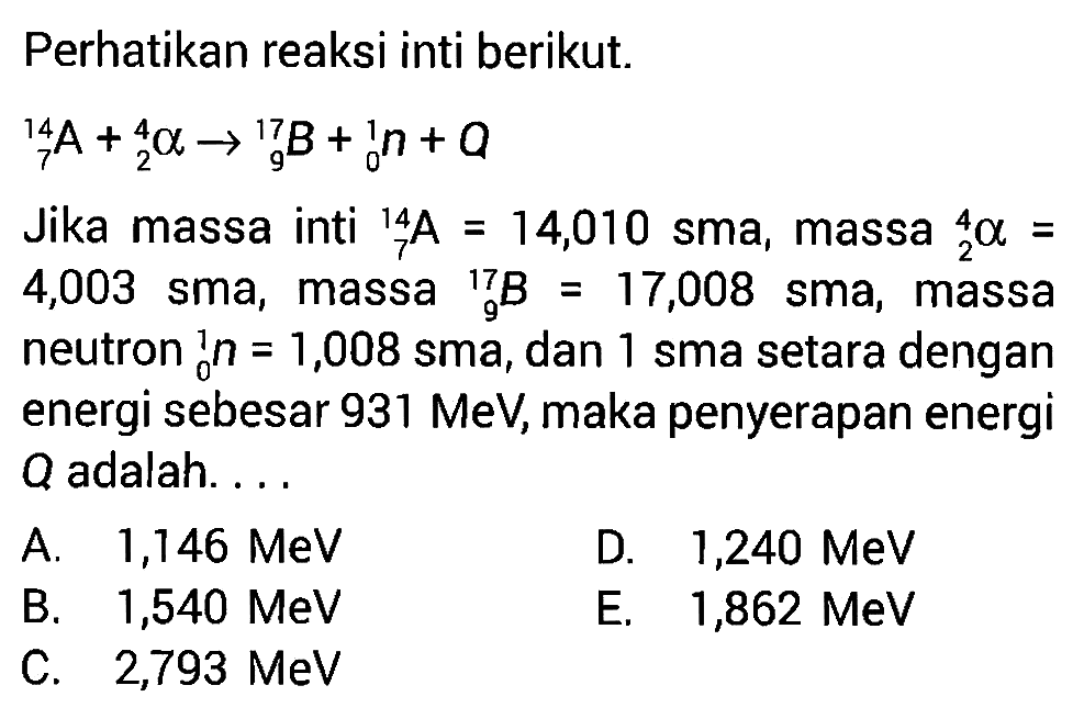 Perhatikan reaksi inti berikut. 714 A+ 2^4 a -> 9^17 B+ 0^1 n+aJika massa inti   7^14 A=14,010  sma, massa   2^4 a=  4,003 sma, massa   9^17 B=17,008  sma, massa neutron   0^1 n=1,008  sma, dan 1 sma setara dengan energi sebesar  931 MeV , maka penyerapan energi Q adalah....