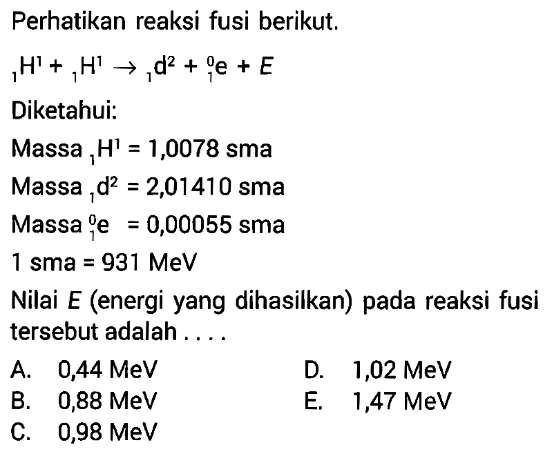 Perhatikan reaksi fusi berikut. 1 H^1 + 1 H^1 -> 1 d^2 + 0 1 e + EDiketahui: Massa 1 1 H=1,0078  sma Massa 1 2 d=2,01410  sma Massa 0 1 e=0,00055 sma 1 sma=931 MeV Nilai E (energi yang dihasilkan) pada reaksi fusi tersebut adalah....