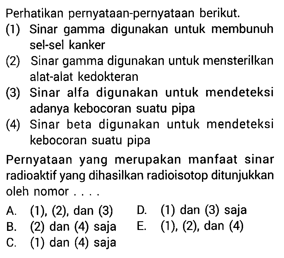 Perhatikan pernyataan-pernyataan berikut. (1) Sinar gamma digunakan untuk membunuh sel-sel kanker (2) Sinar gamma digunakan untuk mensterilkan alat-alat kedokteran  (3) Sinar alfa digunakan untuk mendeteksi adanya kebocoran suatu pipa (4) Sinar beta digunakan untuk mendeteksi kebocoran suatu pipa Pernyataan yang merupakan manfaat sinar radioaktif yang dihasilkan radioisotop ditunjukkan oleh nomor....