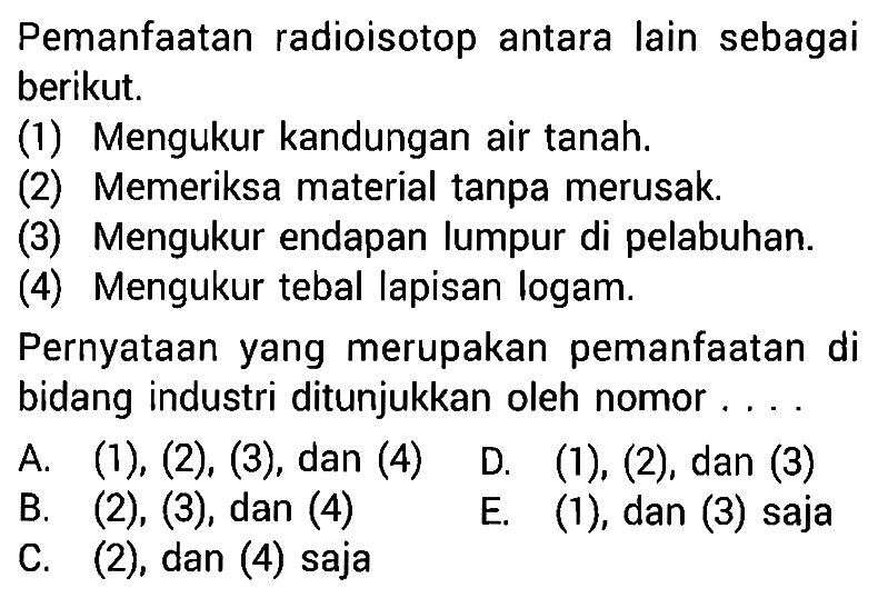 Pemanfaatan radioisotop antara lain sebagai berikut. (1) Mengukur kandungan air tanah (2) Memeriksa material tanpa merusak. (3) Mengukur endapan lumpur di pelabuhan. (4) Mengukur tebal lapisan logam. Pernyataan yang merupakan pemanfaatan di bidang industri ditunjukkan oleh nomor .... 
A. (1), (2), (3), dan (4) 
B. (2), (3), dan (4) 
C. (2), dan (4) saja 
D. (1), (2), dan (3) 
E. (1), dan (3) saja 